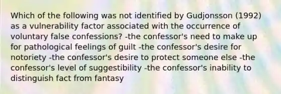 Which of the following was not identified by Gudjonsson (1992) as a vulnerability factor associated with the occurrence of voluntary false confessions? -the confessor's need to make up for pathological feelings of guilt -the confessor's desire for notoriety -the confessor's desire to protect someone else -the confessor's level of suggestibility -the confessor's inability to distinguish fact from fantasy