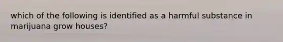 which of the following is identified as a harmful substance in marijuana grow houses?