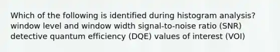 Which of the following is identified during histogram analysis? window level and window width signal-to-noise ratio (SNR) detective quantum efficiency (DQE) values of interest (VOI)