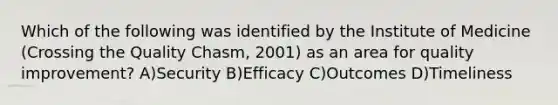 Which of the following was identified by the Institute of Medicine (Crossing the Quality Chasm, 2001) as an area for quality improvement? A)Security B)Efficacy C)Outcomes D)Timeliness