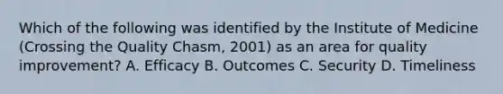 Which of the following was identified by the Institute of Medicine (Crossing the Quality Chasm, 2001) as an area for quality improvement? A. Efficacy B. Outcomes C. Security D. Timeliness