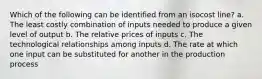 Which of the following can be identified from an isocost line? a. The least costly combination of inputs needed to produce a given level of output b. The relative prices of inputs c. The technological relationships among inputs d. The rate at which one input can be substituted for another in the production process