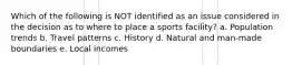 Which of the following is NOT identified as an issue considered in the decision as to where to place a sports facility? a. Population trends b. Travel patterns c. History d. Natural and man-made boundaries e. Local incomes