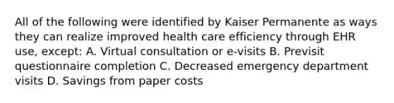 All of the following were identified by Kaiser Permanente as ways they can realize improved health care efficiency through EHR use, except: A. Virtual consultation or e-visits B. Previsit questionnaire completion C. Decreased emergency department visits D. Savings from paper costs