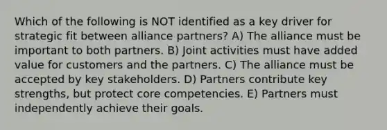 Which of the following is NOT identified as a key driver for strategic fit between alliance partners? A) The alliance must be important to both partners. B) Joint activities must have added value for customers and the partners. C) The alliance must be accepted by key stakeholders. D) Partners contribute key strengths, but protect core competencies. E) Partners must independently achieve their goals.