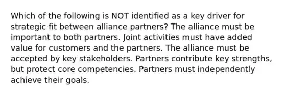 Which of the following is NOT identified as a key driver for strategic fit between alliance partners? The alliance must be important to both partners. Joint activities must have added value for customers and the partners. The alliance must be accepted by key stakeholders. Partners contribute key strengths, but protect core competencies. Partners must independently achieve their goals.