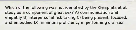 Which of the following was not identified by the Kleinplatz et al. study as a component of great sex? A) communication and empathy B) interpersonal risk-taking C) being present, focused, and embodied D) minimum proficiency in performing oral sex