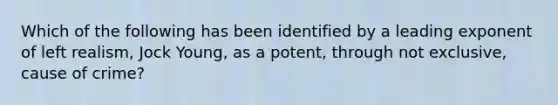 Which of the following has been identified by a leading exponent of left realism, Jock Young, as a potent, through not exclusive, cause of crime?