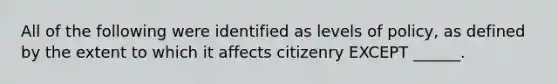 All of the following were identified as levels of policy, as defined by the extent to which it affects citizenry EXCEPT ______.