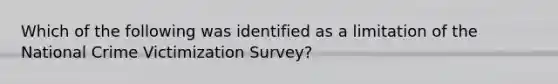 Which of the following was identified as a limitation of the National Crime Victimization Survey?