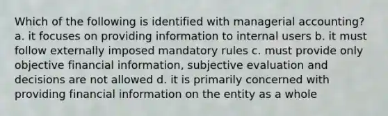 Which of the following is identified with managerial accounting? a. it focuses on providing information to internal users b. it must follow externally imposed mandatory rules c. must provide only objective financial information, subjective evaluation and decisions are not allowed d. it is primarily concerned with providing financial information on the entity as a whole