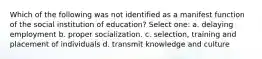 Which of the following was not identified as a manifest function of the social institution of education? Select one: a. delaying employment b. proper socialization. c. selection, training and placement of individuals d. transmit knowledge and culture