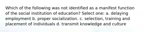 Which of the following was not identified as a manifest function of the social institution of education? Select one: a. delaying employment b. proper socialization. c. selection, training and placement of individuals d. transmit knowledge and culture