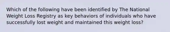 Which of the following have been identified by The National Weight Loss Registry as key behaviors of individuals who have successfully lost weight and maintained this weight loss?