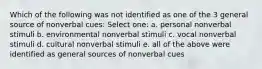 Which of the following was not identified as one of the 3 general source of nonverbal cues: Select one: a. personal nonverbal stimuli b. environmental nonverbal stimuli c. vocal nonverbal stimuli d. cultural nonverbal stimuli e. all of the above were identified as general sources of nonverbal cues