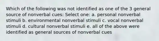 Which of the following was not identified as one of the 3 general source of nonverbal cues: Select one: a. personal nonverbal stimuli b. environmental nonverbal stimuli c. vocal nonverbal stimuli d. cultural nonverbal stimuli e. all of the above were identified as general sources of nonverbal cues