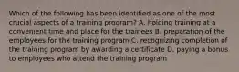 Which of the following has been identified as one of the most crucial aspects of a training​ program? A. holding training at a convenient time and place for the trainees B. preparation of the employees for the training program C. recognizing completion of the training program by awarding a certificate D. paying a bonus to employees who attend the training program