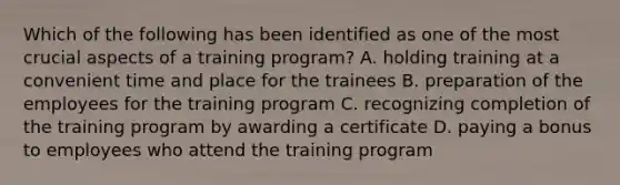 Which of the following has been identified as one of the most crucial aspects of a training​ program? A. holding training at a convenient time and place for the trainees B. preparation of the employees for the training program C. recognizing completion of the training program by awarding a certificate D. paying a bonus to employees who attend the training program