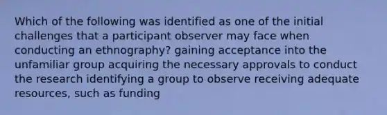 Which of the following was identified as one of the initial challenges that a participant observer may face when conducting an ethnography? gaining acceptance into the unfamiliar group acquiring the necessary approvals to conduct the research identifying a group to observe receiving adequate resources, such as funding