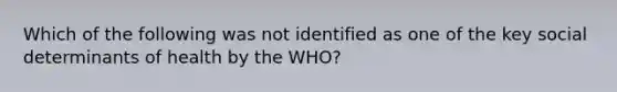 Which of the following was not identified as one of the key social determinants of health by the WHO?