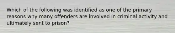 Which of the following was identified as one of the primary reasons why many offenders are involved in criminal activity and ultimately sent to prison?