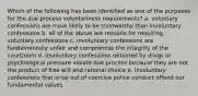 Which of the following has been identified as one of the purposes for the due process voluntariness requirements? a. voluntary confessions are more likely to be trustworthy than involuntary confessions b. all of the above are reasons for requiring voluntary confessions c. involuntary confessions are fundamentally unfair and compromise the integrity of the courtroom d. involuntary confessions obtained by drugs or psychological pressure violate due process because they are not the product of free will and rational choice e. involuntary confessions that arise out of coercive police conduct offend our fundamental values