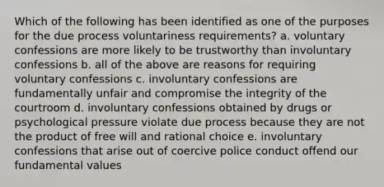 Which of the following has been identified as one of the purposes for the due process voluntariness requirements? a. voluntary confessions are more likely to be trustworthy than involuntary confessions b. all of the above are reasons for requiring voluntary confessions c. involuntary confessions are fundamentally unfair and compromise the integrity of the courtroom d. involuntary confessions obtained by drugs or psychological pressure violate due process because they are not the product of free will and rational choice e. involuntary confessions that arise out of coercive police conduct offend our fundamental values