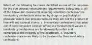 Which of the following has been identified as one of the purposes for the due process voluntariness requirements Select one: a. All of the above are reasons for requiring voluntary confessions b. Involuntary confessions obtained by drugs or psychological pressure violate due process because they are not the product of free will and rational choice. c. Involuntary confessions that arise out of coercive police conduct offend our fundamental values d. Involuntary confessions are fundamentally unfair and compromise the integrity of the courtroom. e. Voluntary confessions are more likely to be trustworthy than involuntary confessions.