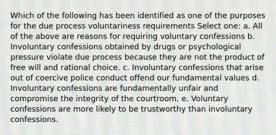 Which of the following has been identified as one of the purposes for the due process voluntariness requirements Select one: a. All of the above are reasons for requiring voluntary confessions b. Involuntary confessions obtained by drugs or psychological pressure violate due process because they are not the product of free will and rational choice. c. Involuntary confessions that arise out of coercive police conduct offend our fundamental values d. Involuntary confessions are fundamentally unfair and compromise the integrity of the courtroom. e. Voluntary confessions are more likely to be trustworthy than involuntary confessions.