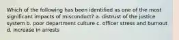 Which of the following has been identified as one of the most significant impacts of misconduct? a. distrust of the justice system b. poor department culture c. officer stress and burnout d. increase in arrests