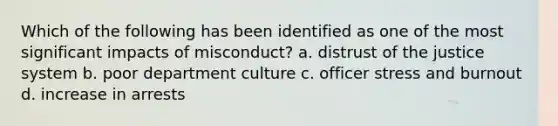 Which of the following has been identified as one of the most significant impacts of misconduct? a. distrust of the justice system b. poor department culture c. officer stress and burnout d. increase in arrests