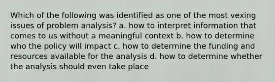 Which of the following was identified as one of the most vexing issues of problem analysis? a. how to interpret information that comes to us without a meaningful context b. how to determine who the policy will impact c. how to determine the funding and resources available for the analysis d. how to determine whether the analysis should even take place