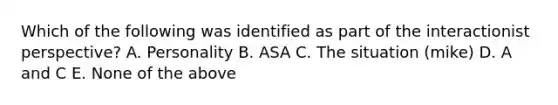 Which of the following was identified as part of the interactionist perspective? A. Personality B. ASA C. The situation (mike) D. A and C E. None of the above