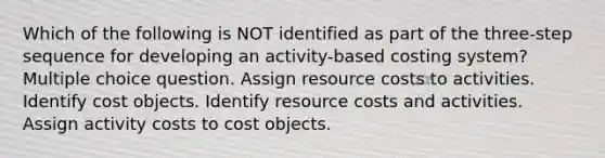 Which of the following is NOT identified as part of the three-step sequence for developing an activity-based costing system? Multiple choice question. Assign resource costs to activities. Identify cost objects. Identify resource costs and activities. Assign activity costs to cost objects.