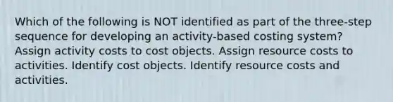 Which of the following is NOT identified as part of the three-step sequence for developing an activity-based costing system? Assign activity costs to cost objects. Assign resource costs to activities. Identify cost objects. Identify resource costs and activities.