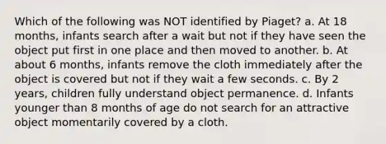 Which of the following was NOT identified by Piaget? a. At 18 months, infants search after a wait but not if they have seen the object put first in one place and then moved to another. b. At about 6 months, infants remove the cloth immediately after the object is covered but not if they wait a few seconds. c. By 2 years, children fully understand object permanence. d. Infants younger than 8 months of age do not search for an attractive object momentarily covered by a cloth.