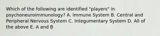 Which of the following are identified "players" in psychoneuroimmunology? A. Immune System B. Central and Peripheral Nervous System C. Integumentary System D. All of the above E. A and B