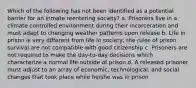 Which of the following has not been identified as a potential barrier for an inmate reentering society? a. Prisoners live in a climate controlled environment during their incarceration and must adapt to changing weather patterns upon release b. Life in prison is very different from life in society; the rules of prison survival are not compatible with good citizenship c. Prisoners are not required to make the day-to-day decisions which characterize a normal life outside of prison d. A released prisoner must adjust to an array of economic, technological, and social changes that took place while he/she was in prison