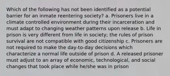 Which of the following has not been identified as a potential barrier for an inmate reentering society? a. Prisoners live in a climate controlled environment during their incarceration and must adapt to changing weather patterns upon release b. Life in prison is very different from life in society; the rules of prison survival are not compatible with good citizenship c. Prisoners are not required to make the day-to-day decisions which characterize a normal life outside of prison d. A released prisoner must adjust to an array of economic, technological, and social changes that took place while he/she was in prison