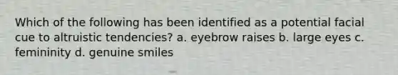 Which of the following has been identified as a potential facial cue to altruistic tendencies? a. eyebrow raises b. large eyes c. femininity d. genuine smiles