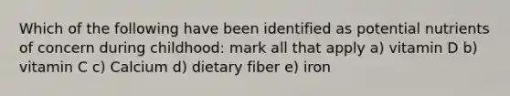 Which of the following have been identified as potential nutrients of concern during childhood: mark all that apply a) vitamin D b) vitamin C c) Calcium d) dietary fiber e) iron