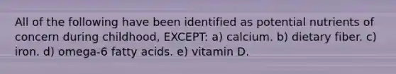 All of the following have been identified as potential nutrients of concern during childhood, EXCEPT: a) calcium. b) dietary fiber. c) iron. d) omega-6 fatty acids. e) vitamin D.