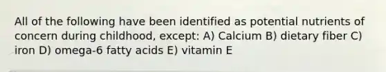 All of the following have been identified as potential nutrients of concern during childhood, except: A) Calcium B) dietary fiber C) iron D) omega-6 fatty acids E) vitamin E