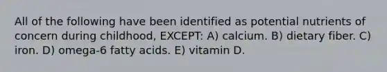 All of the following have been identified as potential nutrients of concern during childhood, EXCEPT: A) calcium. B) dietary fiber. C) iron. D) omega-6 fatty acids. E) vitamin D.