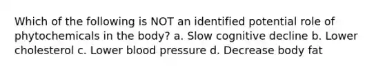 Which of the following is NOT an identified potential role of phytochemicals in the body? a. Slow cognitive decline b. Lower cholesterol c. Lower blood pressure d. Decrease body fat