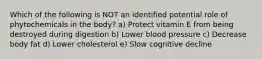 Which of the following is NOT an identified potential role of phytochemicals in the body? a) Protect vitamin E from being destroyed during digestion b) Lower blood pressure c) Decrease body fat d) Lower cholesterol e) Slow cognitive decline