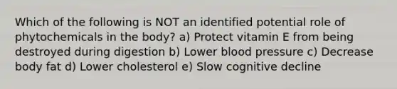 Which of the following is NOT an identified potential role of phytochemicals in the body? a) Protect vitamin E from being destroyed during digestion b) Lower blood pressure c) Decrease body fat d) Lower cholesterol e) Slow cognitive decline