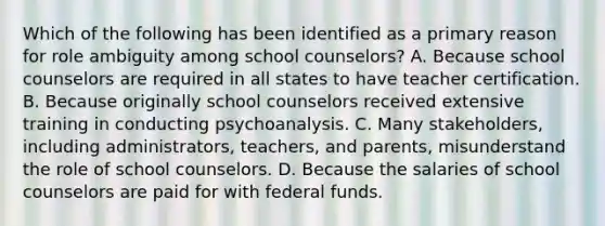 Which of the following has been identified as a primary reason for role ambiguity among school counselors? A. Because school counselors are required in all states to have teacher certification. B. Because originally school counselors received extensive training in conducting psychoanalysis. C. Many stakeholders, including administrators, teachers, and parents, misunderstand the role of school counselors. D. Because the salaries of school counselors are paid for with federal funds.