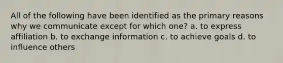 All of the following have been identified as the primary reasons why we communicate except for which one? a. to express affiliation b. to exchange information c. to achieve goals d. to influence others