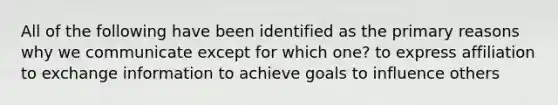 All of the following have been identified as the primary reasons why we communicate except for which one? to express affiliation to exchange information to achieve goals to influence others